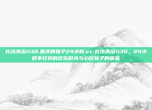 长沙洗浴1130.喜欢的妹子24小时.cc:长沙洗浴1130，24小时不打烊的欢乐时光与心仪妹子的邂逅