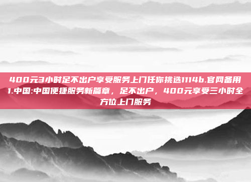 400元3小时足不出户享受服务上门任你挑选1114b.官网备用1.中国:中国便捷服务新篇章，足不出户，400元享受三小时全方位上门服务