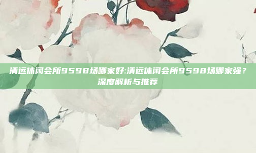 清远休闲会所9598场哪家好:清远休闲会所9598场哪家强？深度解析与推荐