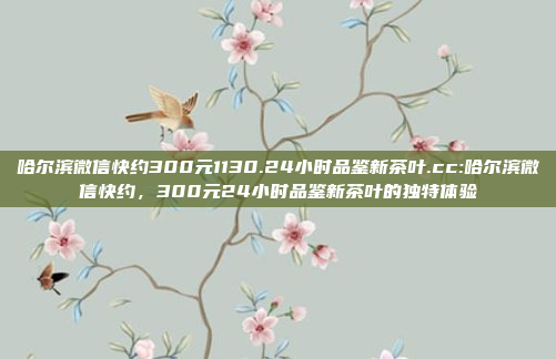 哈尔滨微信快约300元1130.24小时品鉴新茶叶.cc:哈尔滨微信快约，300元24小时品鉴新茶叶的独特体验