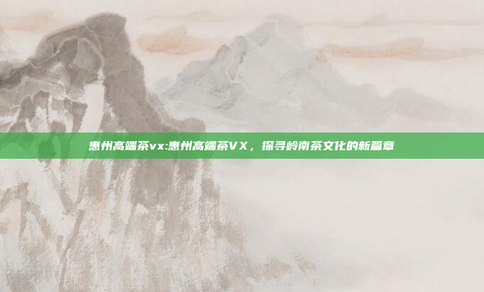 惠州高端茶vx:惠州高端茶VX，探寻岭南茶文化的新篇章