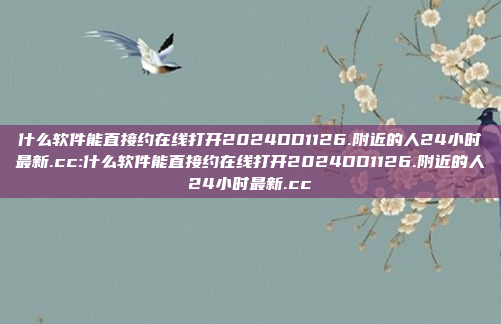 什么软件能直接约在线打开2024DD1126.附近的人24小时最新.cc:什么软件能直接约在线打开2024DD1126.附近的人24小时最新.cc