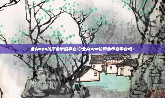 全身spa按摩会带避孕套吗:全身spa按摩会带避孕套吗？