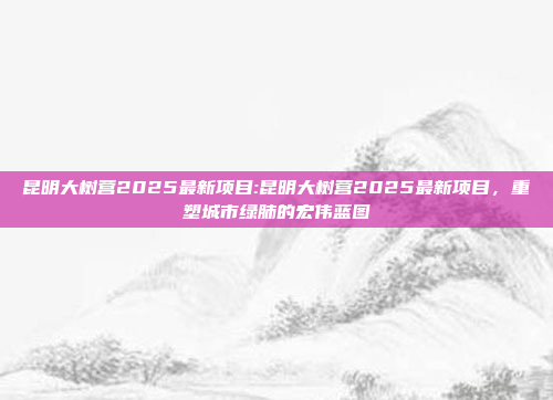 昆明大树营2025最新项目:昆明大树营2025最新项目，重塑城市绿肺的宏伟蓝图