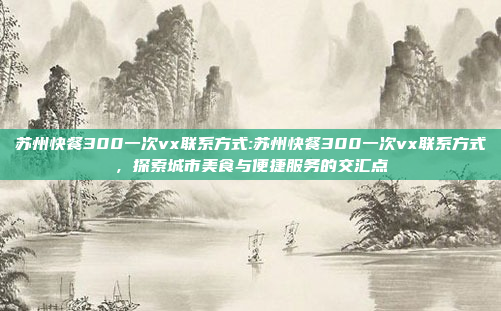 苏州快餐300一次vx联系方式:苏州快餐300一次vx联系方式，探索城市美食与便捷服务的交汇点