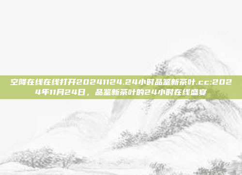 空降在线在线打开20241124.24小时品鉴新茶叶.cc:2024年11月24日，品鉴新茶叶的24小时在线盛宴