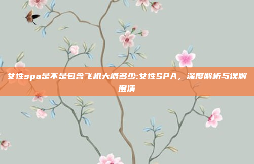 女性spa是不是包含飞机大概多少:女性SPA，深度解析与误解澄清