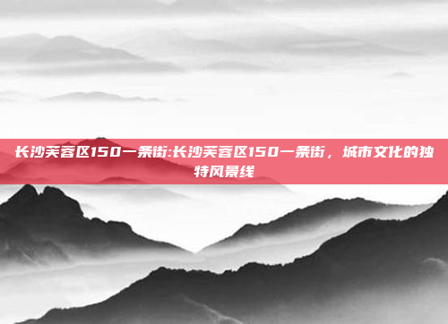 长沙芙蓉区150一条街:长沙芙蓉区150一条街，城市文化的独特风景线