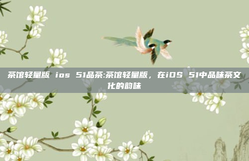 茶馆轻量版 ios 51品茶:茶馆轻量版，在iOS 51中品味茶文化的韵味