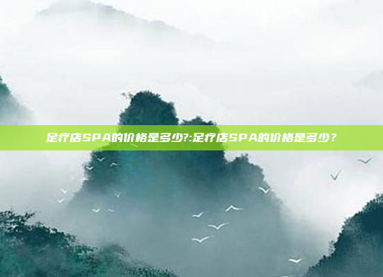 足疗店SPA的价格是多少?:足疗店SPA的价格是多少？