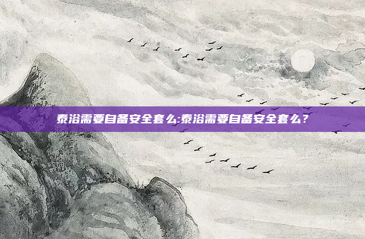 泰浴需要自备安全套么:泰浴需要自备安全套么？