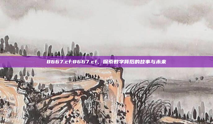 8667.cf:8667.cf，探索数字背后的故事与未来