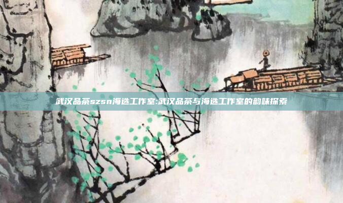 武汉品茶szsn海选工作室:武汉品茶与海选工作室的韵味探索