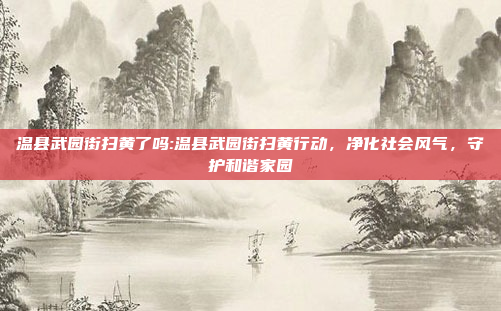 温县武园街扫黄了吗:温县武园街扫黄行动，净化社会风气，守护和谐家园