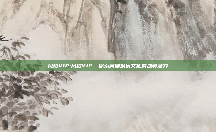 凤楼VIP:凤楼VIP，探索高端娱乐文化的独特魅力