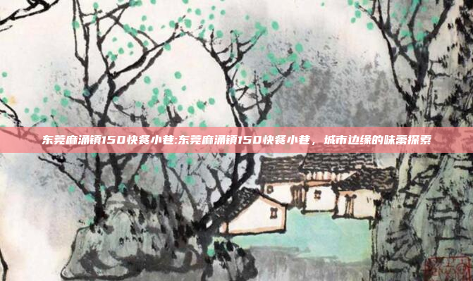 东莞麻涌镇150快餐小巷:东莞麻涌镇150快餐小巷，城市边缘的味蕾探索