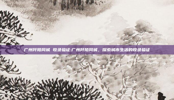 广州阡陌同城 收录验证:广州阡陌同城，探索城市生活的收录验证