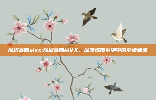 深圳高端茶vx:深圳高端茶VX，品味城市繁华中的静谧雅韵