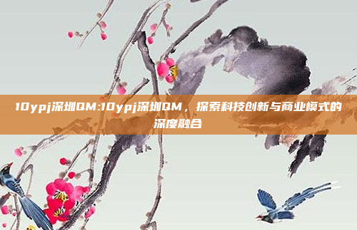 10ypj深圳QM:10ypj深圳QM，探索科技创新与商业模式的深度融合