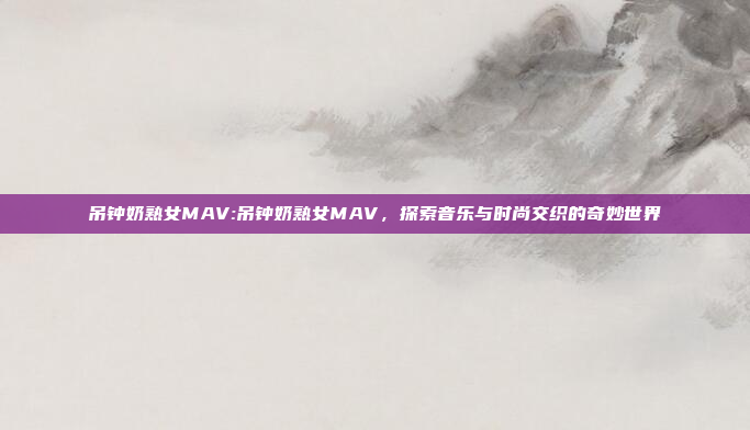 吊钟奶熟女MAV:吊钟奶熟女MAV，探索音乐与时尚交织的奇妙世界