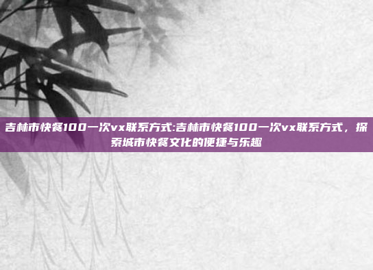 吉林市快餐100一次vx联系方式:吉林市快餐100一次vx联系方式，探索城市快餐文化的便捷与乐趣