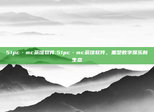 51pc·mc茶馆软件:51pc·mc茶馆软件，重塑数字娱乐新生态