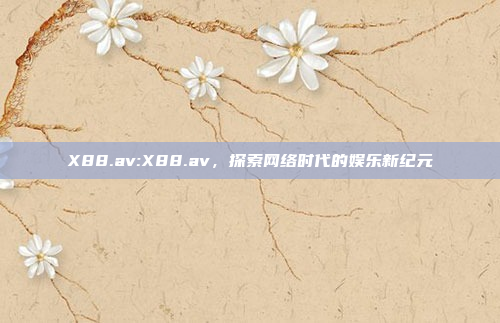 X88.av:X88.av，探索网络时代的娱乐新纪元