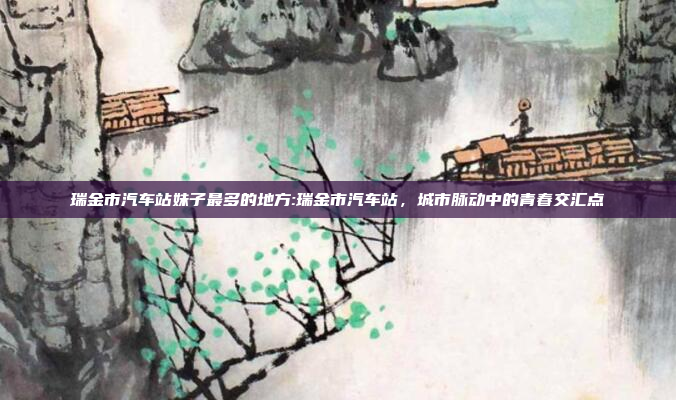 瑞金市汽车站妹子最多的地方:瑞金市汽车站，城市脉动中的青春交汇点