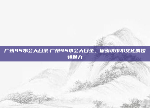 广州95水会大目录:广州95水会大目录，探索城市水文化的独特魅力