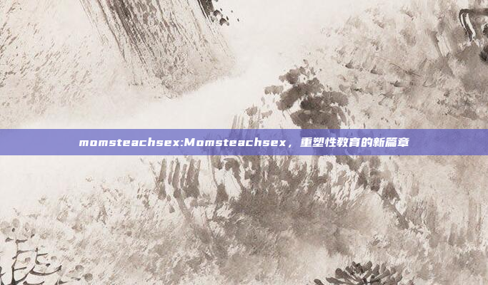 momsteachsex:Momsteachsex，重塑性教育的新篇章