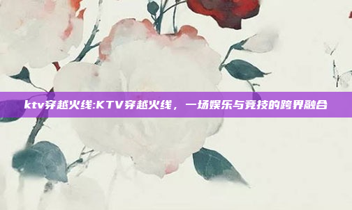 ktv穿越火线:KTV穿越火线，一场娱乐与竞技的跨界融合