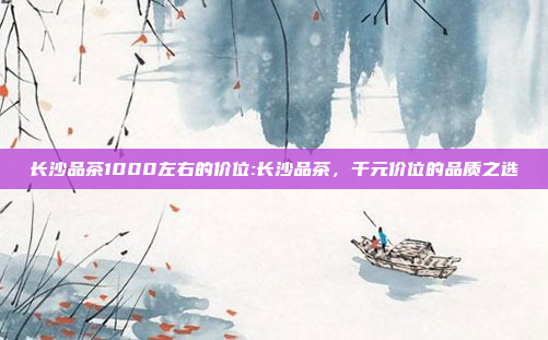 长沙品茶1000左右的价位:长沙品茶，千元价位的品质之选