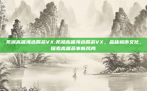 芜湖高端海选喝茶VX:芜湖高端海选喝茶VX，品味城市文化，探索高端茶事新风尚