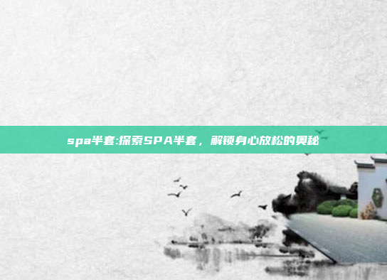 spa半套:探索SPA半套，解锁身心放松的奥秘