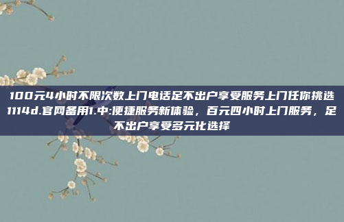 100元4小时不限次数上门电话足不出户享受服务上门任你挑选1114d.官网备用1.中:便捷服务新体验，百元四小时上门服务，足不出户享受多元化选择