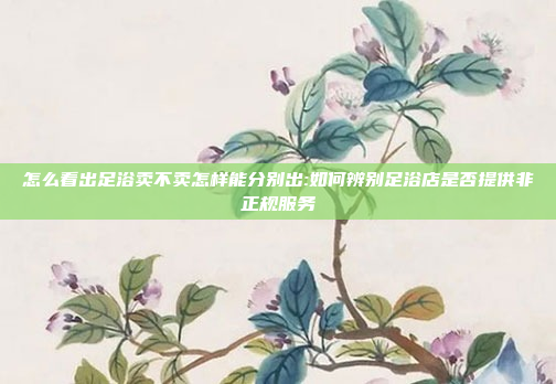 怎么看出足浴卖不卖怎样能分别出:如何辨别足浴店是否提供非正规服务