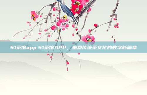 51茶馆app:51茶馆APP，重塑传统茶文化的数字新篇章