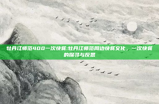 牡丹江师范400一次快餐:牡丹江师范周边快餐文化，一次快餐的探寻与反思