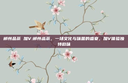 郴州品茶 加V:郴州品茶，一场文化与味蕾的盛宴，加V体验独特韵味