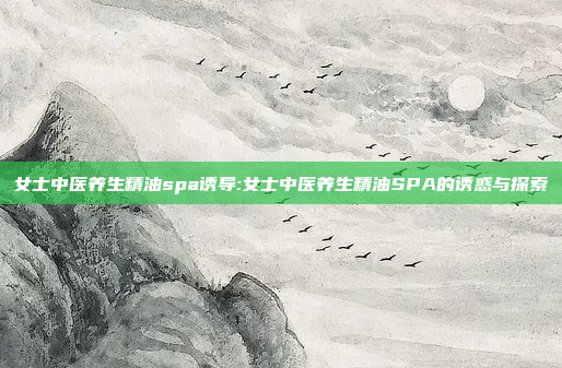 女士中医养生精油spa诱导:女士中医养生精油SPA的诱惑与探索