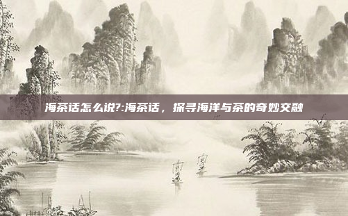 海茶话怎么说?:海茶话，探寻海洋与茶的奇妙交融