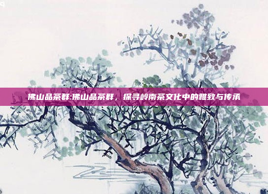 佛山品茶群:佛山品茶群，探寻岭南茶文化中的雅致与传承