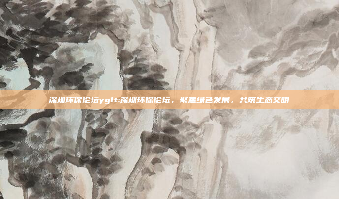 深圳环保论坛yglt:深圳环保论坛，聚焦绿色发展，共筑生态文明