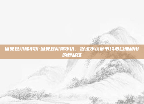 固安县阶梯水价:固安县阶梯水价，促进水资源节约与合理利用的新路径