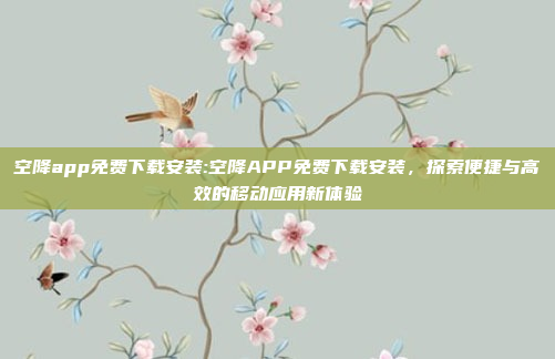 空降app免费下载安装:空降APP免费下载安装，探索便捷与高效的移动应用新体验