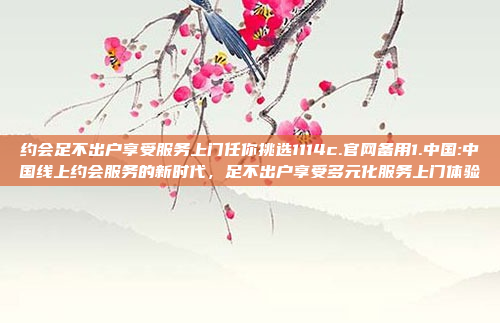 约会足不出户享受服务上门任你挑选1114c.官网备用1.中国:中国线上约会服务的新时代，足不出户享受多元化服务上门体验