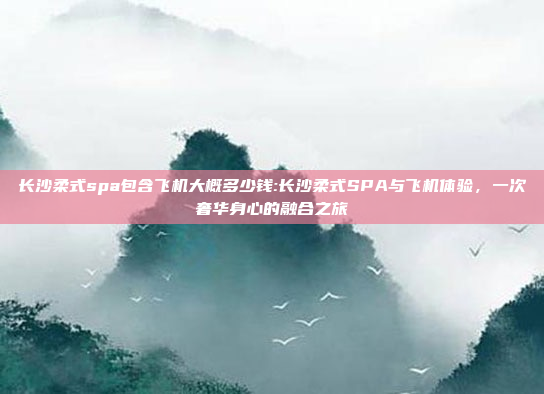 长沙柔式spa包含飞机大概多少钱:长沙柔式SPA与飞机体验，一次奢华身心的融合之旅