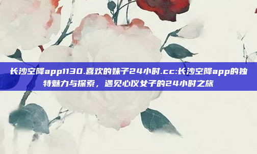 长沙空降app1130.喜欢的妹子24小时.cc:长沙空降app的独特魅力与探索，遇见心仪女子的24小时之旅