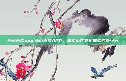 品茶直播app:品茶直播APP，重塑茶饮文化体验的新纪元