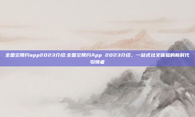 全国空降约app2023介绍:全国空降约App 2023介绍，一站式社交体验的新时代引领者